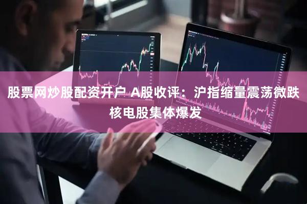 股票网炒股配资开户 A股收评：沪指缩量震荡微跌 核电股集体爆发