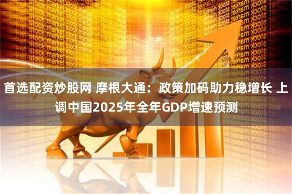首选配资炒股网 摩根大通：政策加码助力稳增长 上调中国2025年全年GDP增速预测