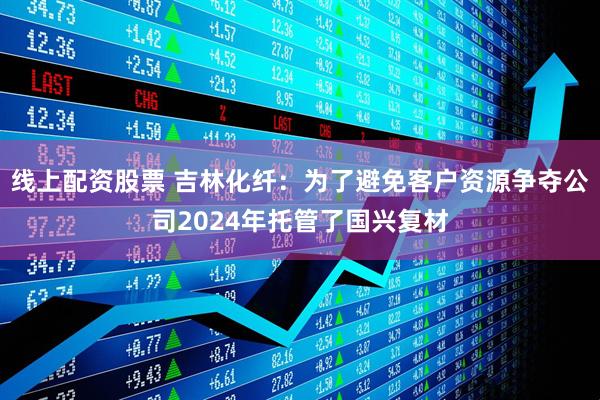 线上配资股票 吉林化纤：为了避免客户资源争夺公司2024年托管了国兴复材