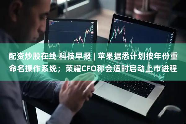 配资炒股在线 科技早报 | 苹果据悉计划按年份重命名操作系统；荣耀CFO称会适时启动上市进程