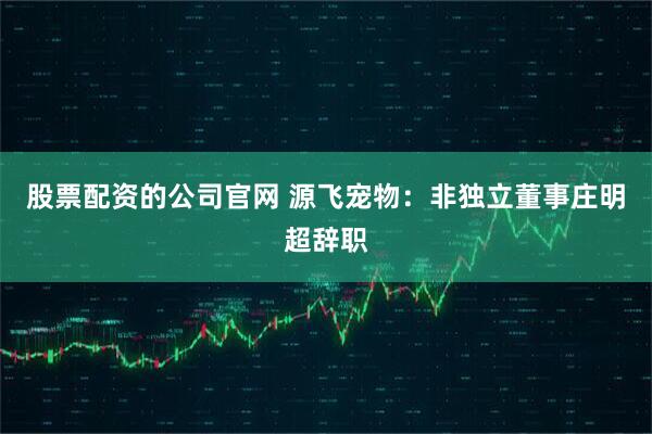 股票配资的公司官网 源飞宠物：非独立董事庄明超辞职
