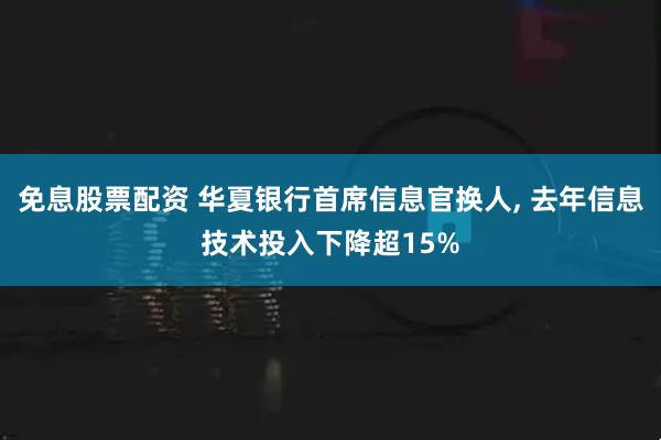 免息股票配资 华夏银行首席信息官换人, 去年信息技术投入下降超15%