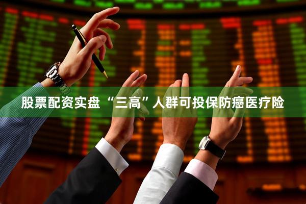 股票配资实盘 “三高”人群可投保防癌医疗险