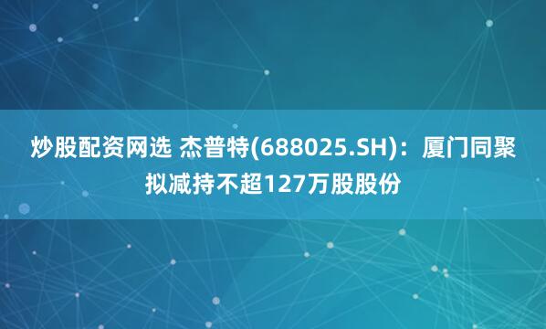 炒股配资网选 杰普特(688025.SH)：厦门同聚拟减持不超127万股股份