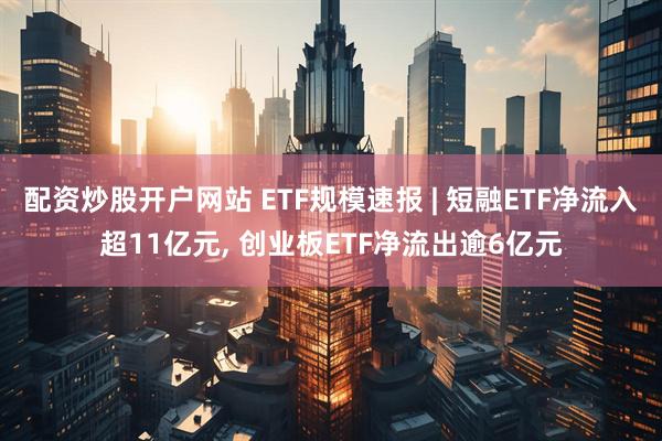 配资炒股开户网站 ETF规模速报 | 短融ETF净流入超11亿元, 创业板ETF净流出逾6亿元