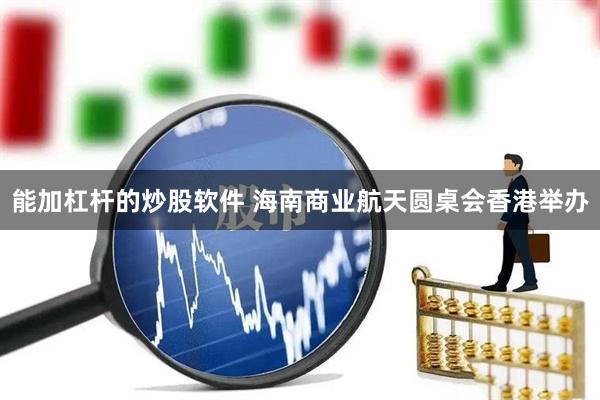 能加杠杆的炒股软件 海南商业航天圆桌会香港举办