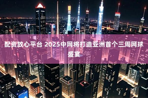 配资放心平台 2025中网将打造亚洲首个三周网球盛宴