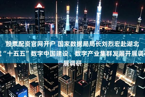 股票配资官网开户 国家数据局局长刘烈宏赴湖北就“十五五”数字中国建设、数字产业集群发展开展调研