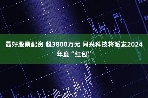 最好股票配资 超3800万元 同兴科技将派发2024年度“红包”