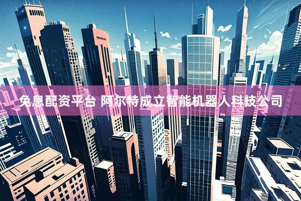 免息配资平台 阿尔特成立智能机器人科技公司
