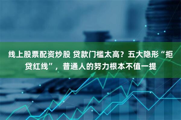 线上股票配资炒股 贷款门槛太高？五大隐形“拒贷红线”，普通人的努力根本不值一提