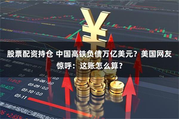 股票配资持仓 中国高铁负债万亿美元？美国网友惊呼：这账怎么算？