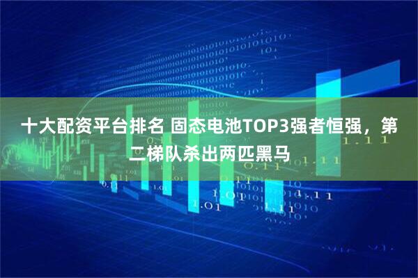 十大配资平台排名 固态电池TOP3强者恒强，第二梯队杀出两匹黑马