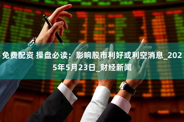 免费配资 操盘必读：影响股市利好或利空消息_2025年5月23日_财经新闻