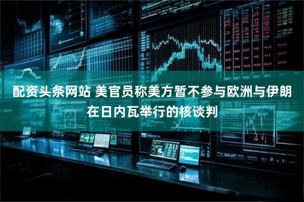 配资头条网站 美官员称美方暂不参与欧洲与伊朗在日内瓦举行的核谈判