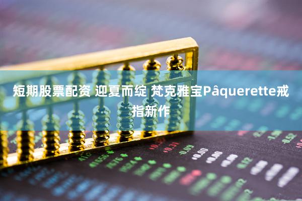 短期股票配资 迎夏而绽 梵克雅宝Pâquerette戒指新作