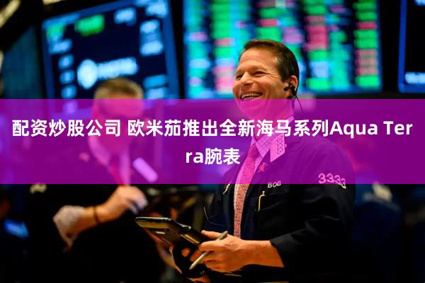 配资炒股公司 欧米茄推出全新海马系列Aqua Terra腕表