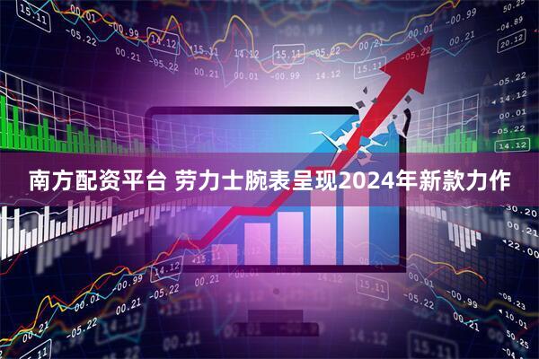 南方配资平台 劳力士腕表呈现2024年新款力作