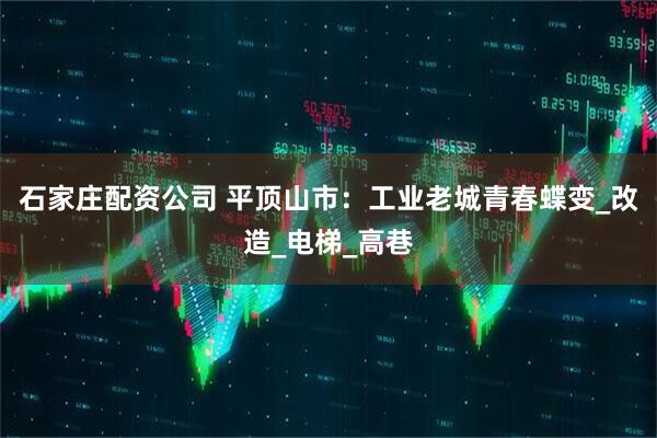 石家庄配资公司 平顶山市：工业老城青春蝶变_改造_电梯_高巷