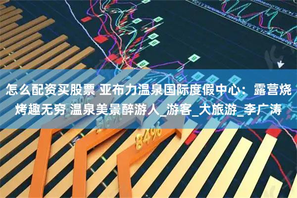 怎么配资买股票 亚布力温泉国际度假中心：露营烧烤趣无穷 温泉美景醉游人_游客_大旅游_李广涛