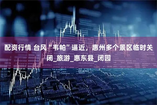 配资行情 台风“韦帕”逼近，惠州多个景区临时关闭_旅游_惠东县_闭园