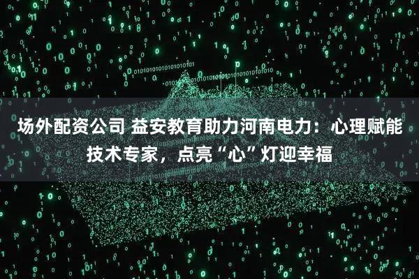 场外配资公司 益安教育助力河南电力：心理赋能技术专家，点亮“心”灯迎幸福