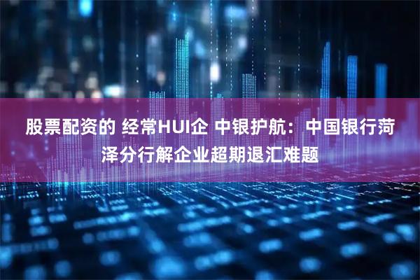 股票配资的 经常HUI企 中银护航：中国银行菏泽分行解企业超期退汇难题