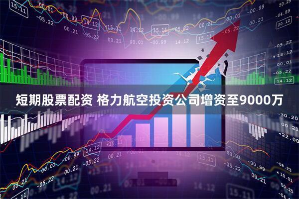 短期股票配资 格力航空投资公司增资至9000万