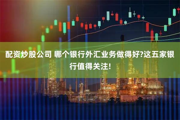 配资炒股公司 哪个银行外汇业务做得好?这五家银行值得关注!