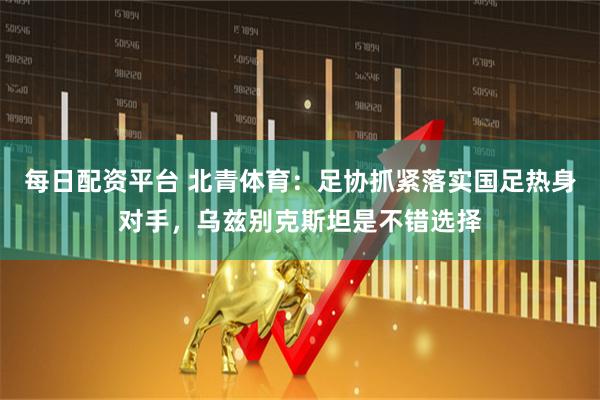 每日配资平台 北青体育：足协抓紧落实国足热身对手，乌兹别克斯坦是不错选择