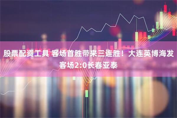 股票配资工具 客场首胜带来三连胜！大连英博海发客场2:0长春亚泰