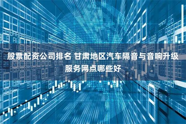 股票配资公司排名 甘肃地区汽车隔音与音响升级服务网点哪些好