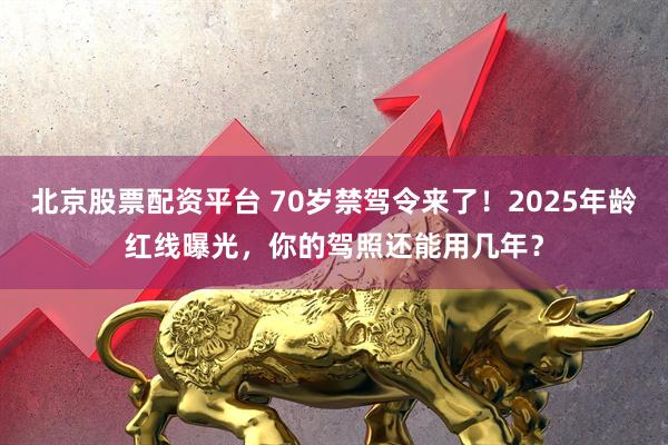 北京股票配资平台 70岁禁驾令来了！2025年龄红线曝光，你的驾照还能用几年？