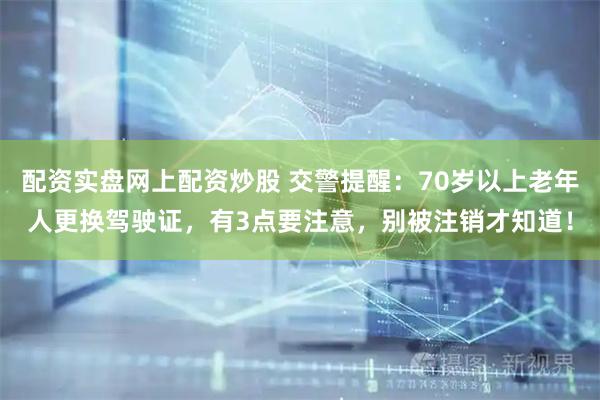 配资实盘网上配资炒股 交警提醒:70岁以上老年人更换驾驶证,有3点要注意,别被注销才知道!